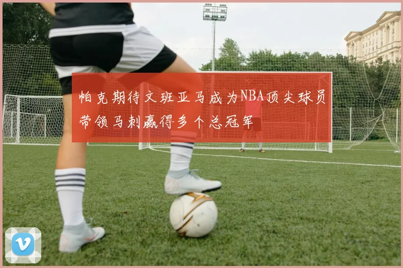 帕克期待文班亚马成为NBA顶尖球员带领马刺赢得多个总冠军