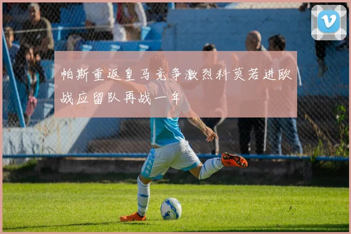 帕斯重返皇马竞争激烈科莫若进欧战应留队再战一年