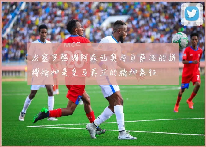 龙塞罗强调阿森西奥与贡萨洛的拼搏精神是皇马真正的精神象征