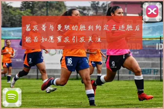 蓄发哥与曼联的胜利约定五连胜后能否如愿剪发引发关注