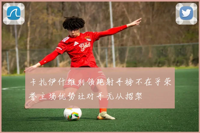 卡扎伊什维利领跑射手榜不在乎荣誉主场优势让对手无从招架