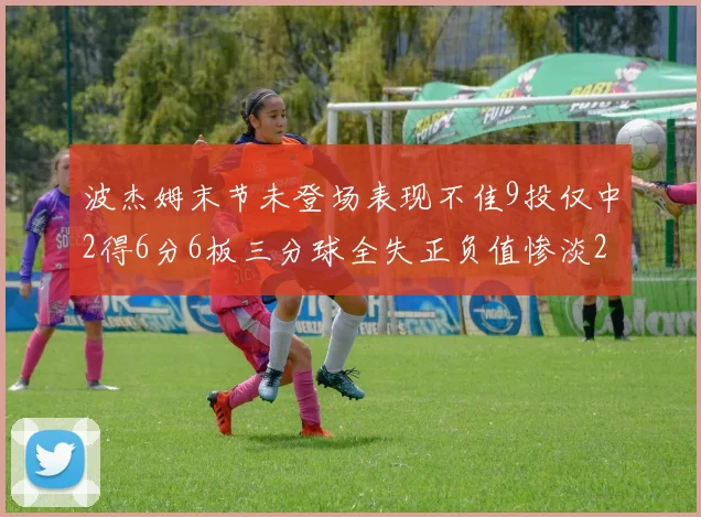 波杰姆末节未登场表现不佳9投仅中2得6分6板三分球全失正负值惨淡20