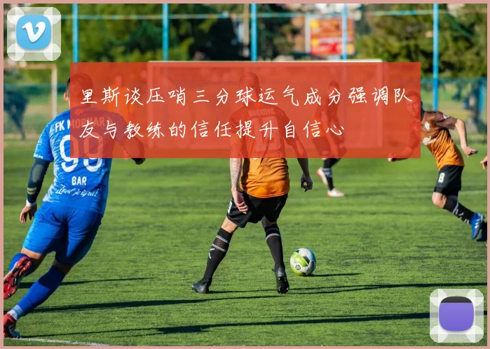 里斯谈压哨三分球运气成分强调队友与教练的信任提升自信心
