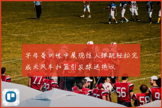 字母哥训练中展现惊人弹跳轻松完成大风车扣篮引发球迷热议