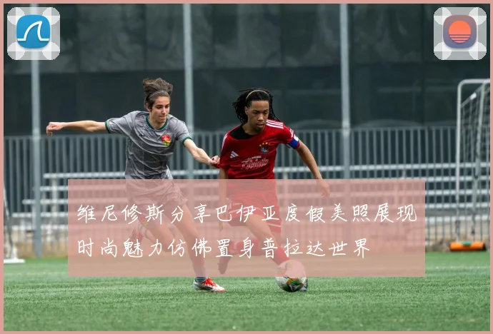 维尼修斯分享巴伊亚度假美照展现时尚魅力仿佛置身普拉达世界