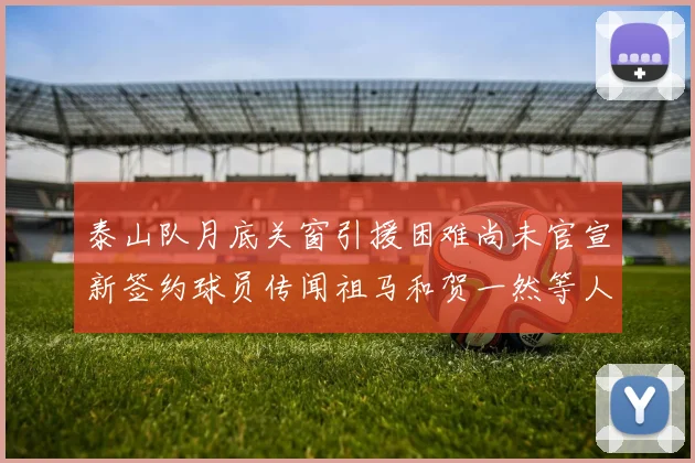 泰山队月底关窗引援困难尚未官宣新签约球员传闻祖马和贺一然等人
