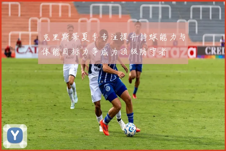 克里斯蒂夏季专注提升持球能力与体能目标力争成为顶级防守者